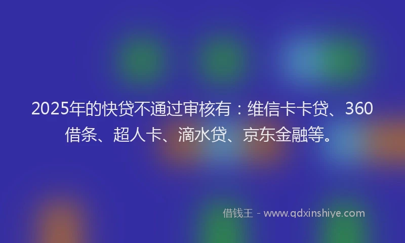 2025年的快贷不通过审核有：维信卡卡贷、360借条、超人卡、滴水贷、京东金融等。