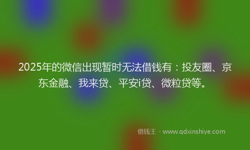 2025年的微信出现暂时无法借钱有：投友圈、京东金融、我来贷、平安i贷、微粒贷等。