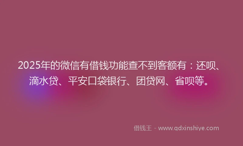 2025年的微信有借钱功能查不到客额有：还呗、滴水贷、平安口袋银行、团贷网、省呗等。