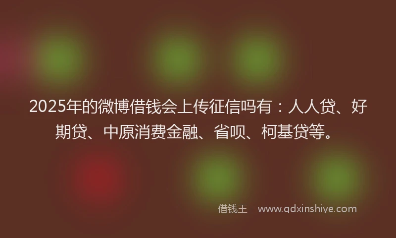 2025年的微博借钱会上传征信吗有：人人贷、好期贷、中原消费金融、省呗、柯基贷等。