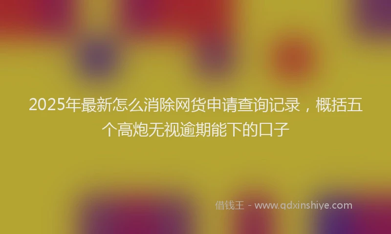 2025年最新怎么消除网货申请查询记录，概括五个高炮无视逾期能下的口子