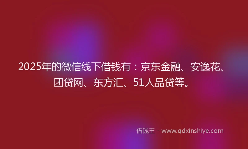 2025年的微信线下借钱有：京东金融、安逸花、团贷网、东方汇、51人品贷等。