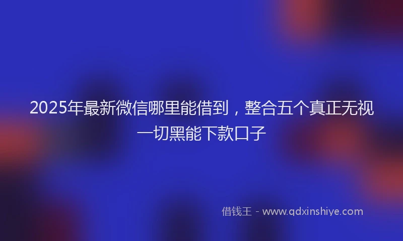 2025年最新微信哪里能借到，整合五个真正无视一切黑能下款口子
