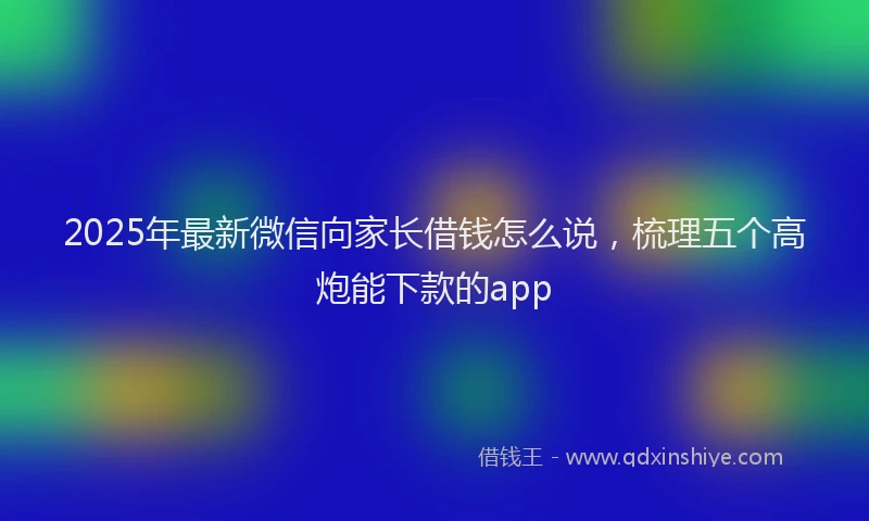 2025年最新微信向家长借钱怎么说，梳理五个高炮能下款的app