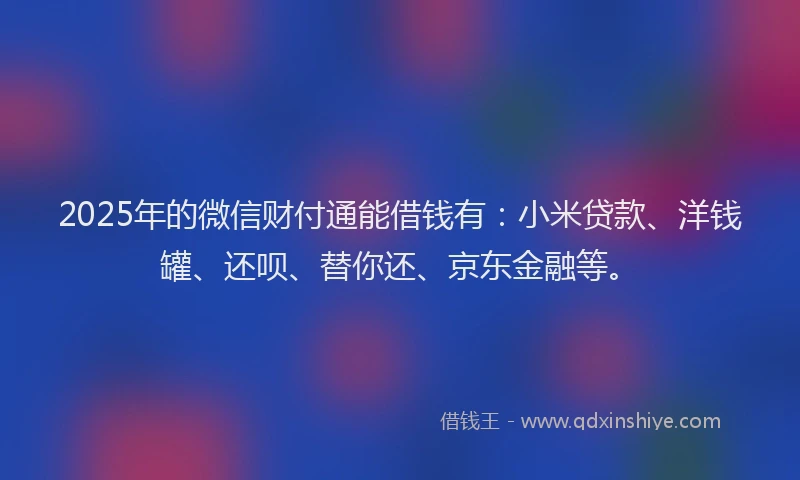 2025年的微信财付通能借钱有：小米贷款、洋钱罐、还呗、替你还、京东金融等。