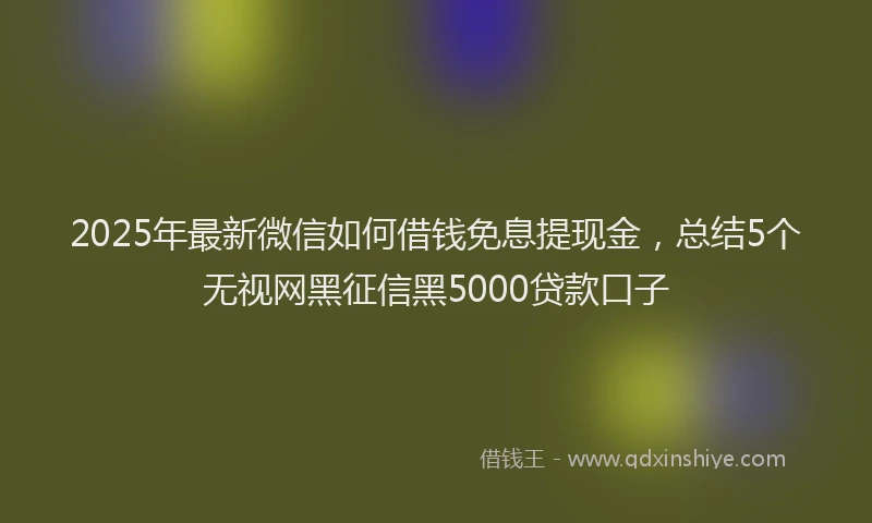 2025年最新微信如何借钱免息提现金，总结5个无视网黑征信黑5000贷款口子