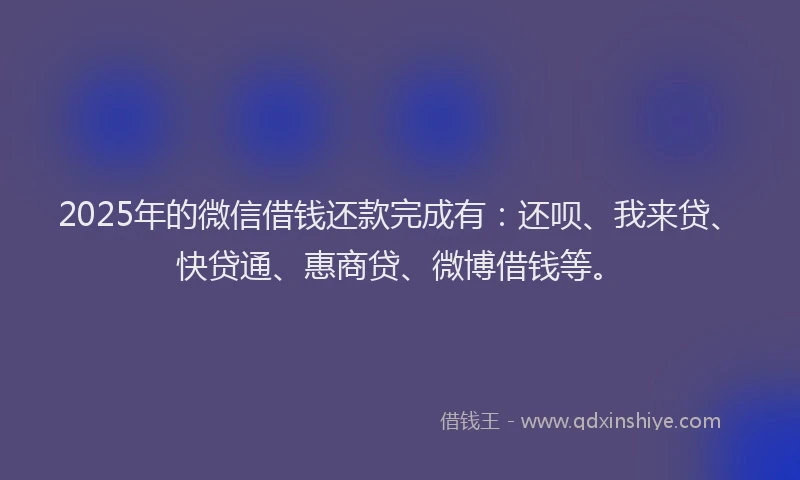 2025年的微信借钱还款完成有：还呗、我来贷、快贷通、惠商贷、微博借钱等。