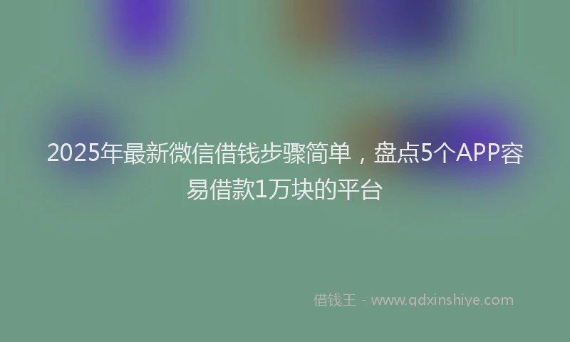 2025年最新微信借钱步骤简单，盘点5个APP容易借款1万块的平台