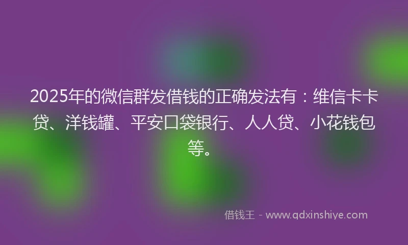 2025年的微信群发借钱的正确发法有：维信卡卡贷、洋钱罐、平安口袋银行、人人贷、小花钱包等。