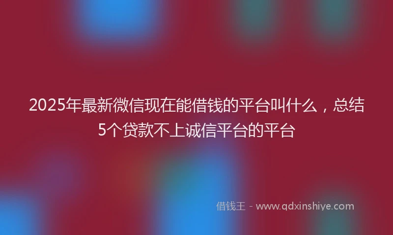 2025年最新微信现在能借钱的平台叫什么，总结5个贷款不上诚信平台的平台