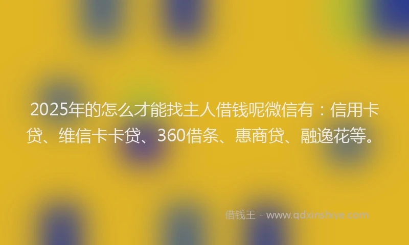 2025年的怎么才能找主人借钱呢微信有：信用卡贷、维信卡卡贷、360借条、惠商贷、融逸花等。