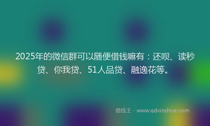 2025年的微信群可以随便借钱嘛有：还呗、读秒贷、你我贷、51人品贷、融逸花等。