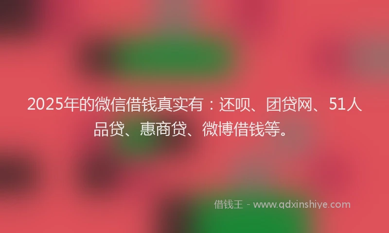 2025年的微信借钱真实有：还呗、团贷网、51人品贷、惠商贷、微博借钱等。