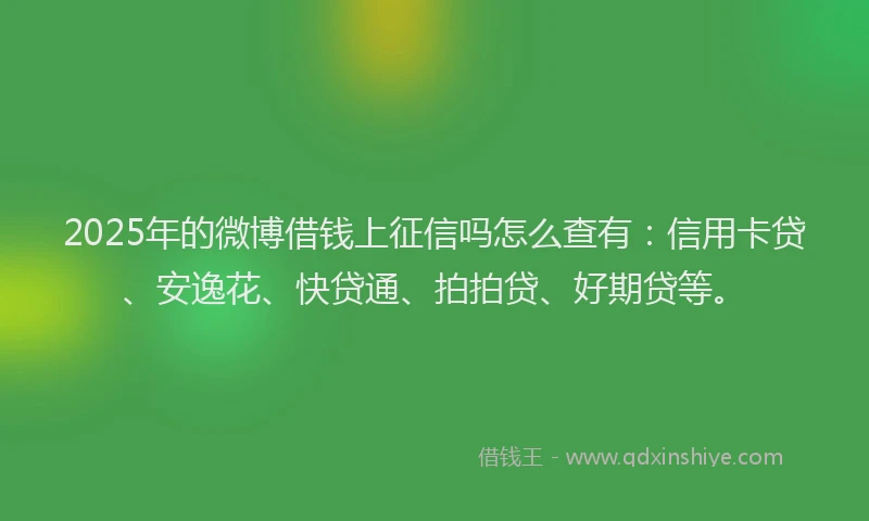 2025年的微博借钱上征信吗怎么查有：信用卡贷、安逸花、快贷通、拍拍贷、好期贷等。