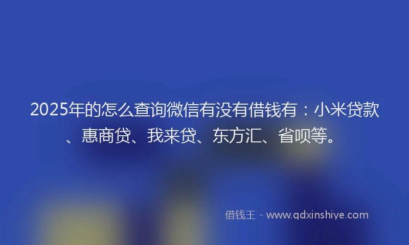 2025年的怎么查询微信有没有借钱有：小米贷款、惠商贷、我来贷、东方汇、省呗等。