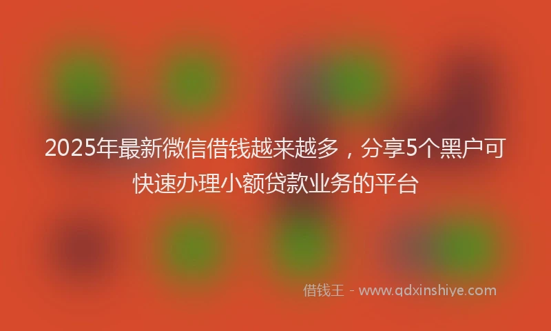 2025年最新微信借钱越来越多，分享5个黑户可快速办理小额贷款业务的平台