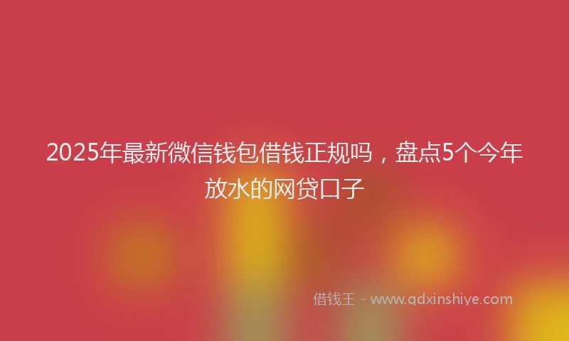 2025年最新微信钱包借钱正规吗，盘点5个今年放水的网贷口子