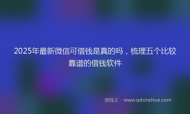 2025年最新微信可借钱是真的吗，梳理五个比较靠谱的借钱软件