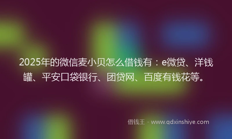 2025年的微信麦小贝怎么借钱有：e微贷、洋钱罐、平安口袋银行、团贷网、百度有钱花等。