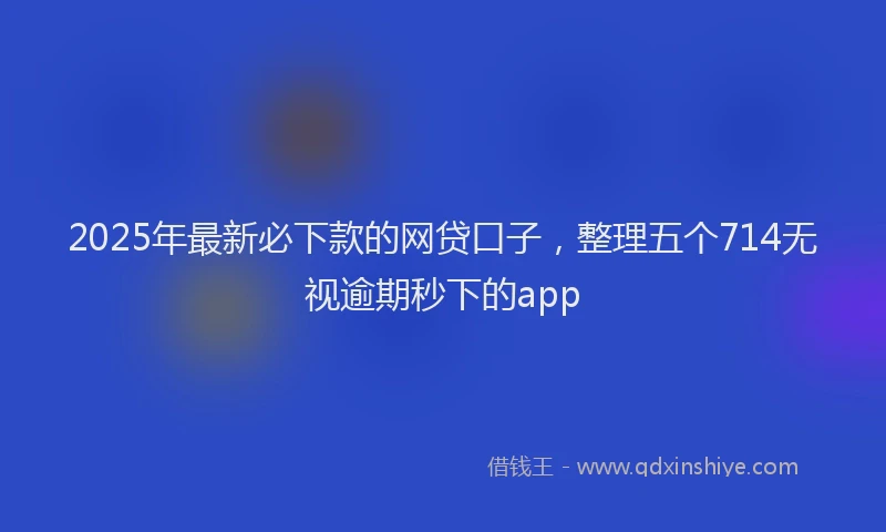 2025年最新必下款的网贷口子，整理五个714无视逾期秒下的app