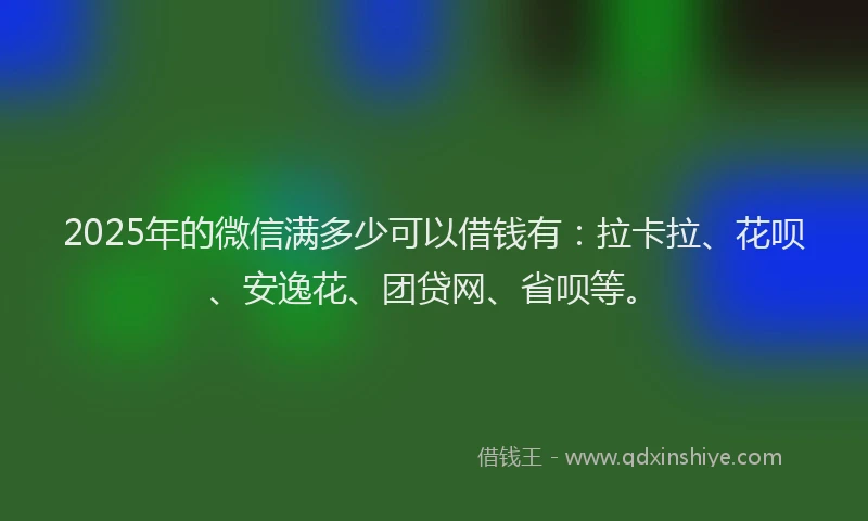 2025年的微信满多少可以借钱有：拉卡拉、花呗、安逸花、团贷网、省呗等。