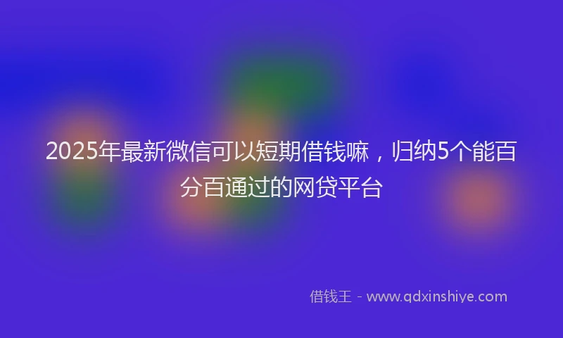 2025年最新微信可以短期借钱嘛，归纳5个能百分百通过的网贷平台