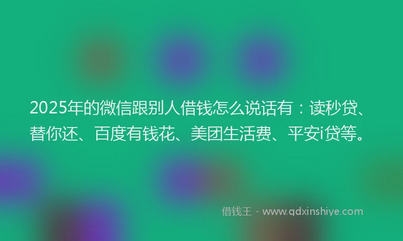 2025年的微信跟别人借钱怎么说话有:读秒贷、替你还、百度有钱花、美团生活费、平安i贷等。