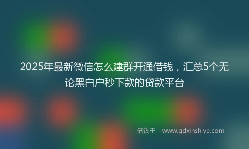 2025年最新微信怎么建群开通借钱，汇总5个无论黑白户秒下款的贷款平台
