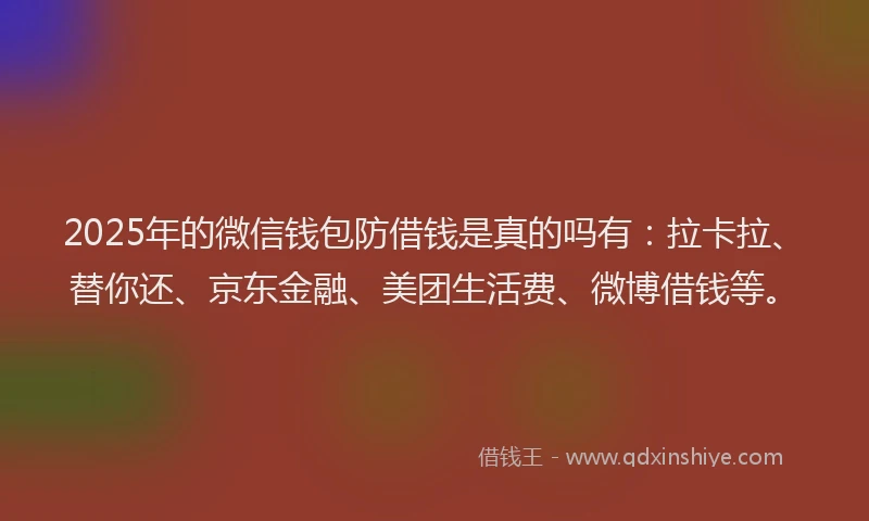 2025年的微信钱包防借钱是真的吗有：拉卡拉、替你还、京东金融、美团生活费、微博借钱等。