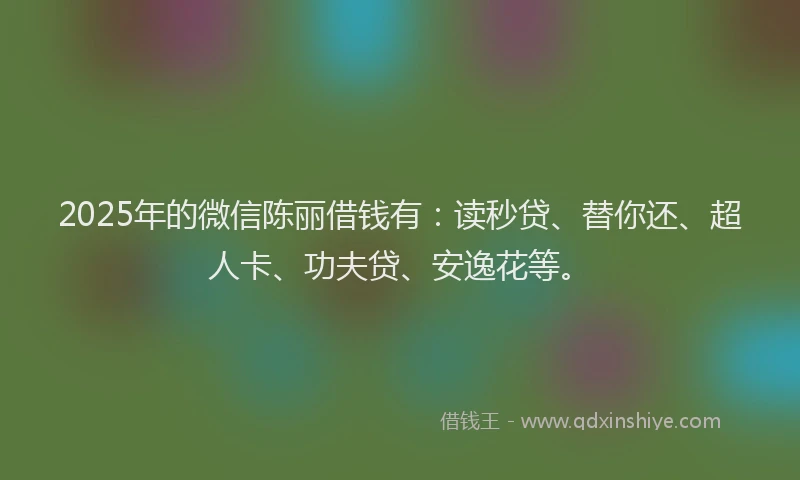 2025年的微信陈丽借钱有：读秒贷、替你还、超人卡、功夫贷、安逸花等。