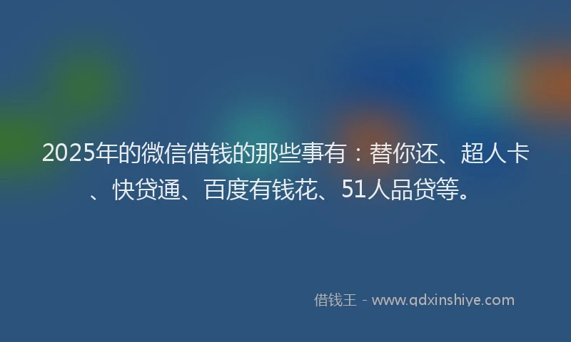 2025年的微信借钱的那些事有：替你还、超人卡、快贷通、百度有钱花、51人品贷等。