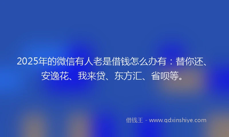 2025年的微信有人老是借钱怎么办有：替你还、安逸花、我来贷、东方汇、省呗等。
