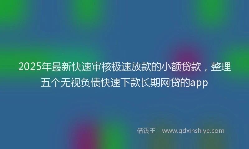 2025年最新快速审核极速放款的小额贷款，整理五个无视负债快速下款长期网贷的app
