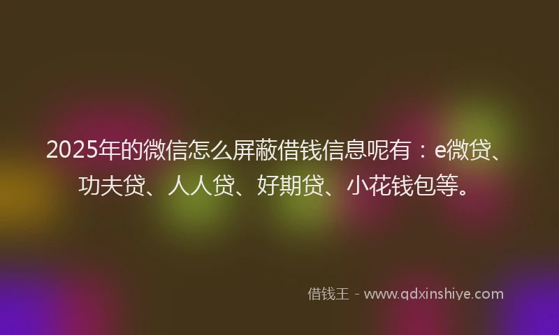 2025年的微信怎么屏蔽借钱信息呢有：e微贷、功夫贷、人人贷、好期贷、小花钱包等。