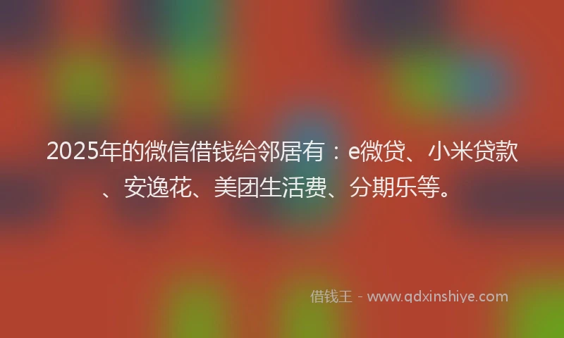 2025年的微信借钱给邻居有：e微贷、小米贷款、安逸花、美团生活费、分期乐等。