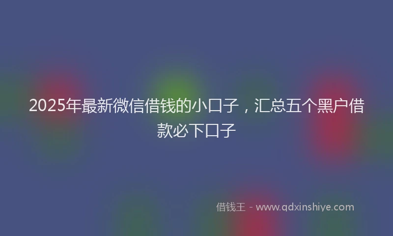 2025年最新微信借钱的小口子，汇总五个黑户借款必下口子