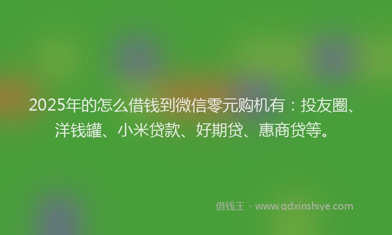 2025年的怎么借钱到微信零元购机有：投友圈、洋钱罐、小米贷款、好期贷、惠商贷等。