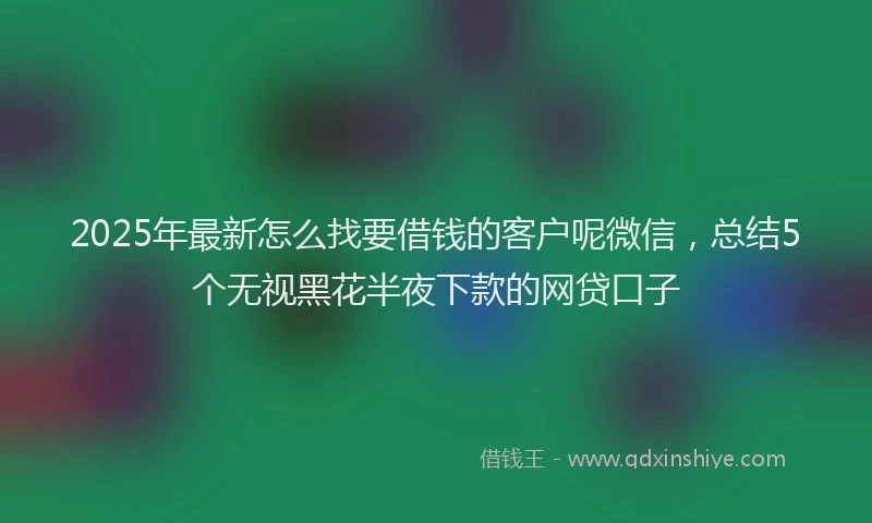 2025年最新怎么找要借钱的客户呢微信，总结5个无视黑花半夜下款的网贷口子