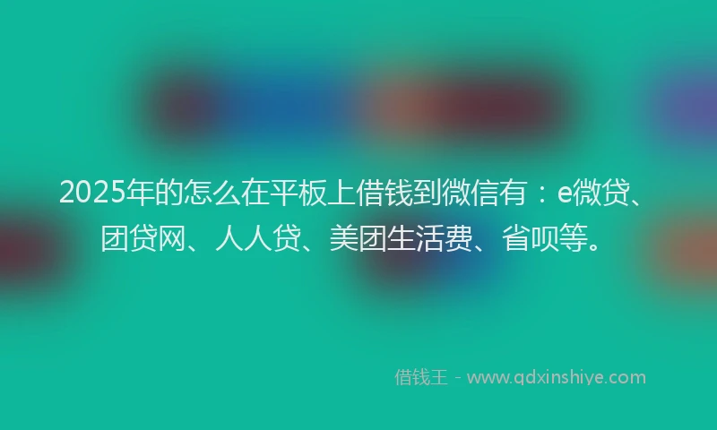 2025年的怎么在平板上借钱到微信有：e微贷、团贷网、人人贷、美团生活费、省呗等。