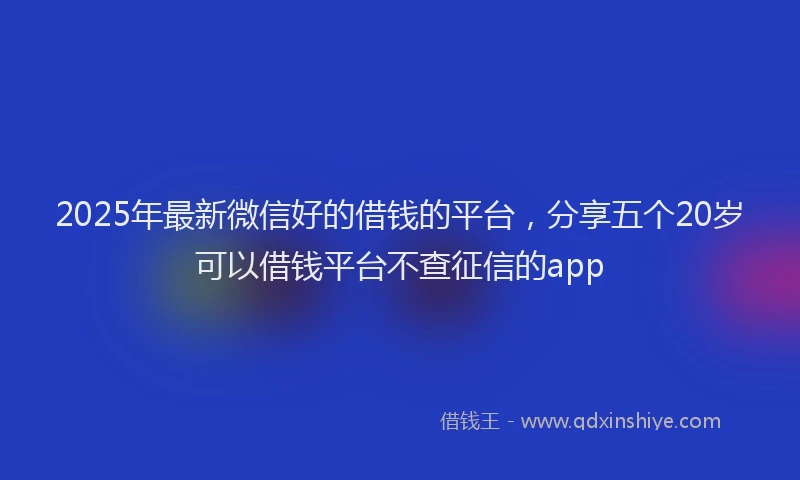 2025年最新微信好的借钱的平台，分享五个20岁可以借钱平台不查征信的app