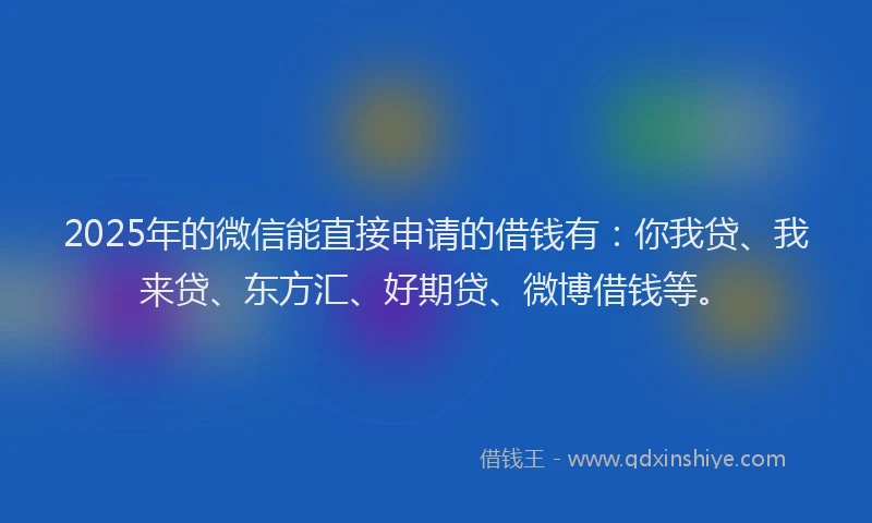 2025年的微信能直接申请的借钱有：你我贷、我来贷、东方汇、好期贷、微博借钱等。
