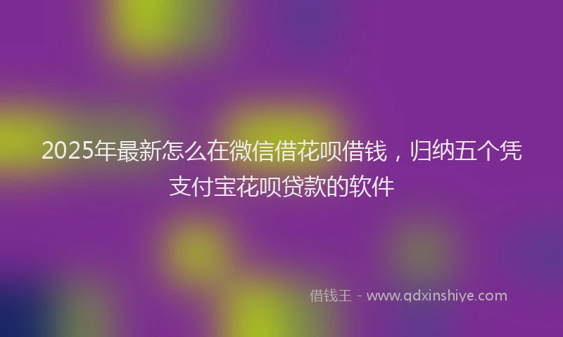 2025年最新怎么在微信借花呗借钱，归纳五个凭支付宝花呗贷款的软件