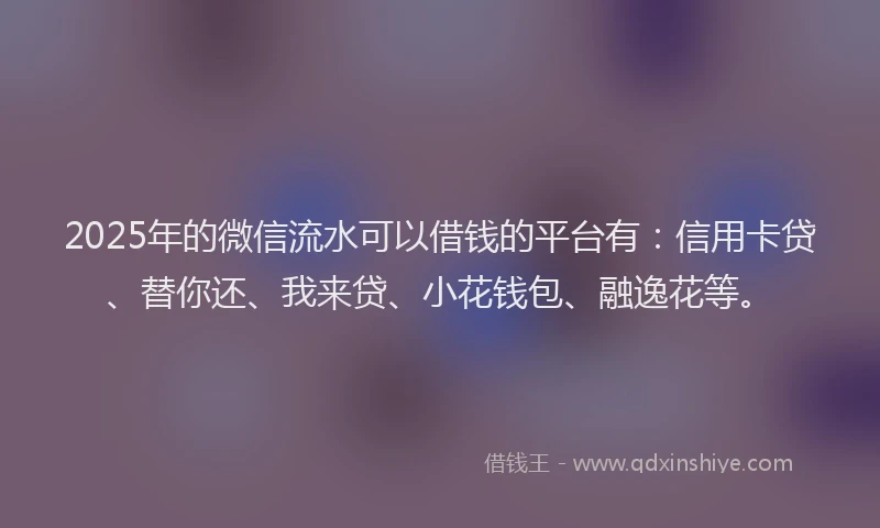 2025年的微信流水可以借钱的平台有：信用卡贷、替你还、我来贷、小花钱包、融逸花等。