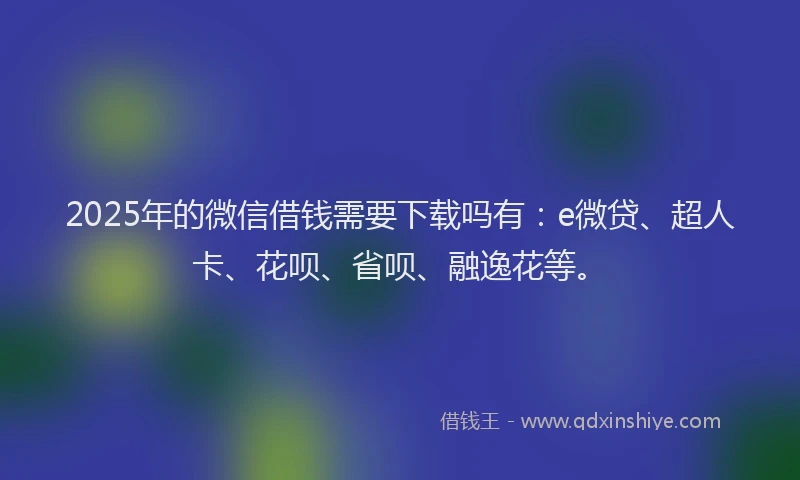 2025年的微信借钱需要下载吗有：e微贷、超人卡、花呗、省呗、融逸花等。