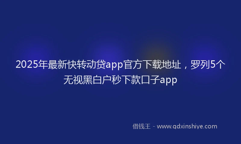 2025年最新快转动贷app官方下载地址，罗列5个无视黑白户秒下款口子app