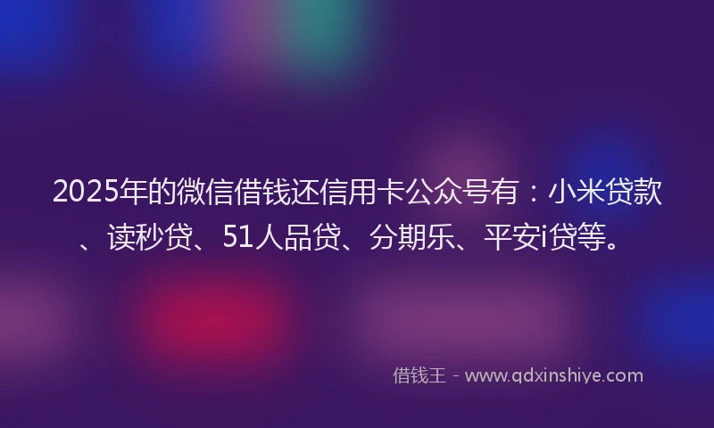 2025年的微信借钱还信用卡公众号有：小米贷款、读秒贷、51人品贷、分期乐、平安i贷等。