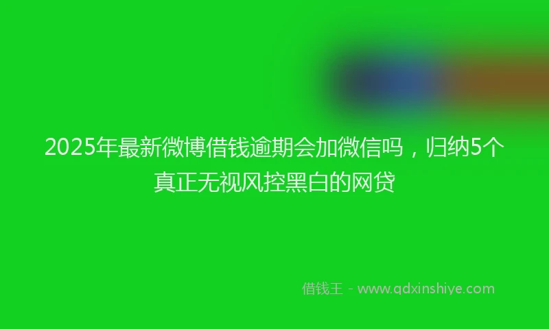 2025年最新微博借钱逾期会加微信吗，归纳5个真正无视风控黑白的网贷