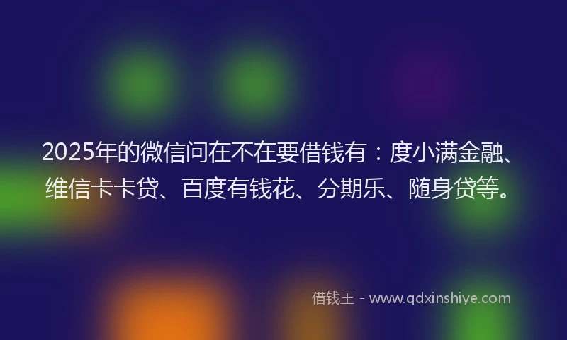 2025年的微信问在不在要借钱有：度小满金融、维信卡卡贷、百度有钱花、分期乐、随身贷等。