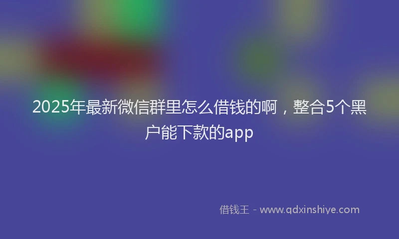 2025年最新微信群里怎么借钱的啊，整合5个黑户能下款的app