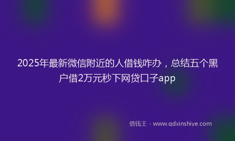 2025年最新微信附近的人借钱咋办，总结五个黑户借2万元秒下网贷口子app